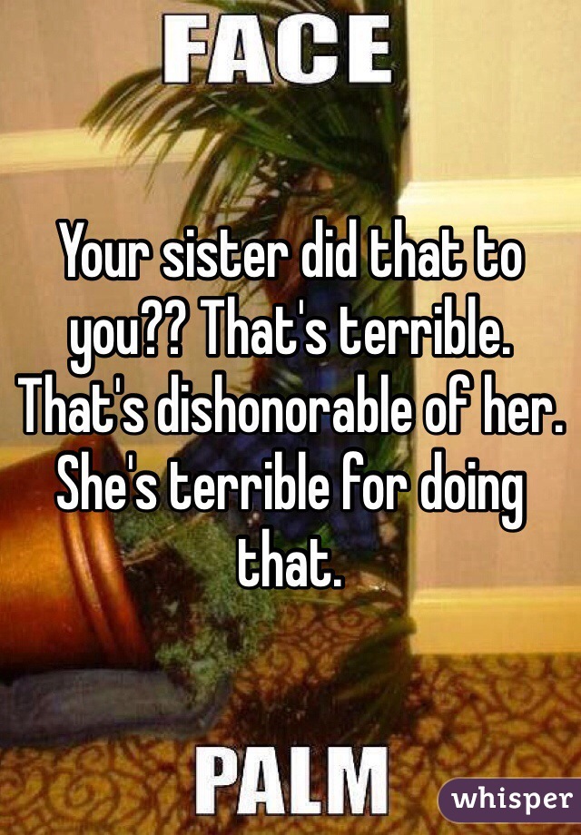 Your sister did that to you?? That's terrible. That's dishonorable of her. She's terrible for doing that. 