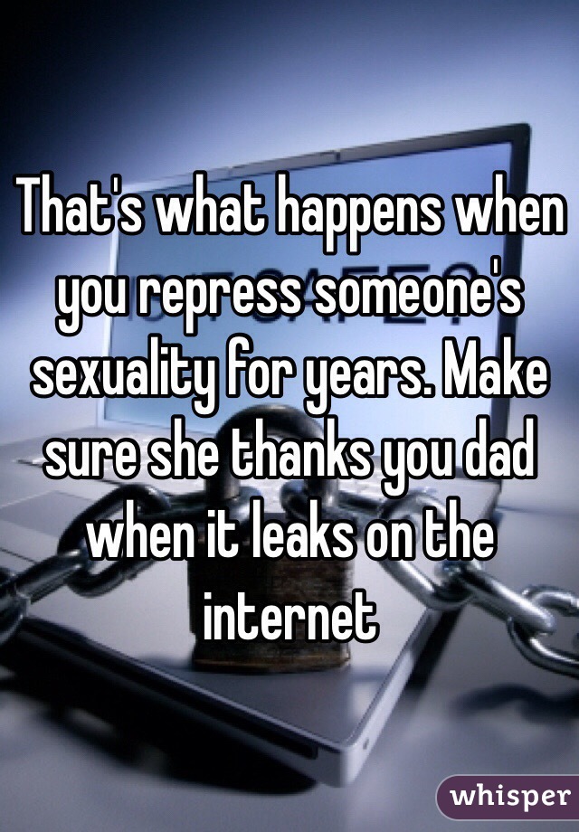 That's what happens when you repress someone's sexuality for years. Make sure she thanks you dad when it leaks on the internet 