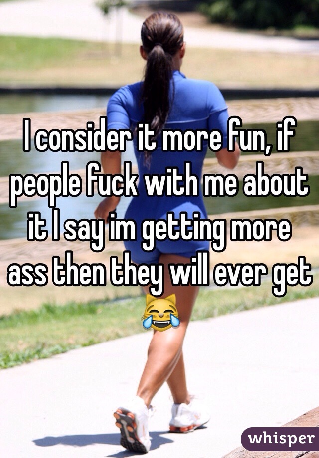 I consider it more fun, if people fuck with me about it I say im getting more ass then they will ever get 😹