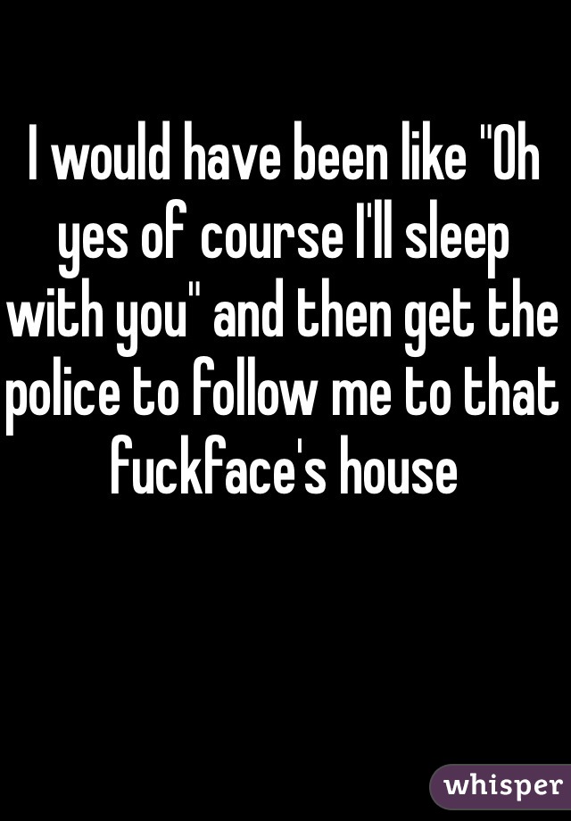 I would have been like "Oh yes of course I'll sleep with you" and then get the police to follow me to that fuckface's house 