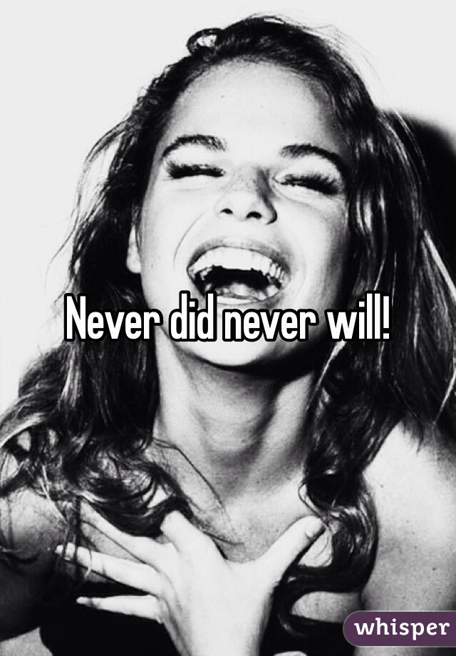 Never did never will!