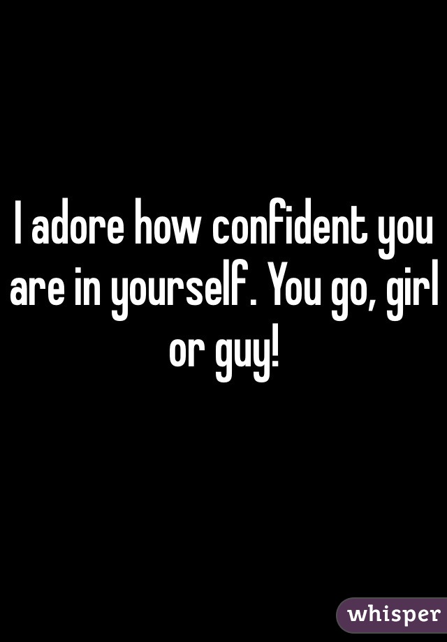 I adore how confident you are in yourself. You go, girl or guy!