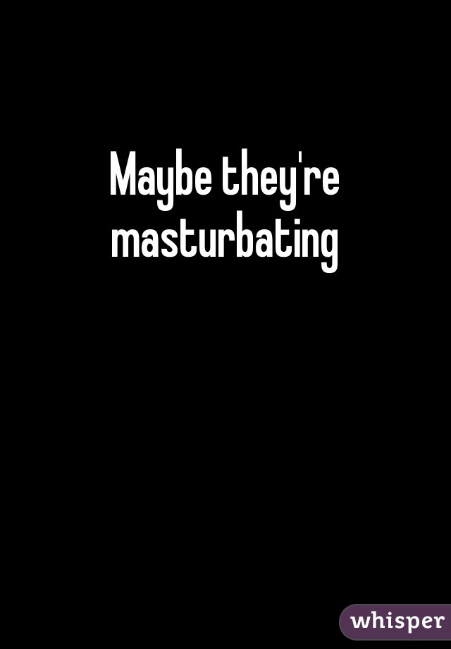 Maybe they're masturbating 