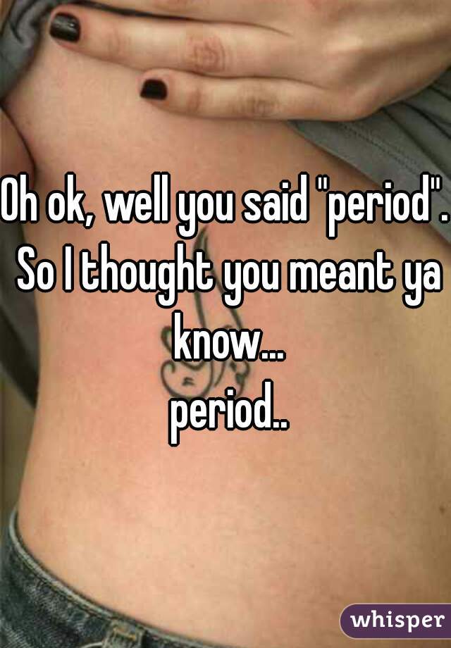 Oh ok, well you said "period". So I thought you meant ya know...
 period..