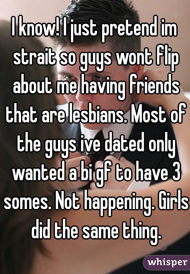 I know! I just pretend im strait so guys wont flip about me having friends that are lesbians. Most of the guys ive dated only wanted a bi gf to have 3 somes. Not happening. Girls did the same thing.