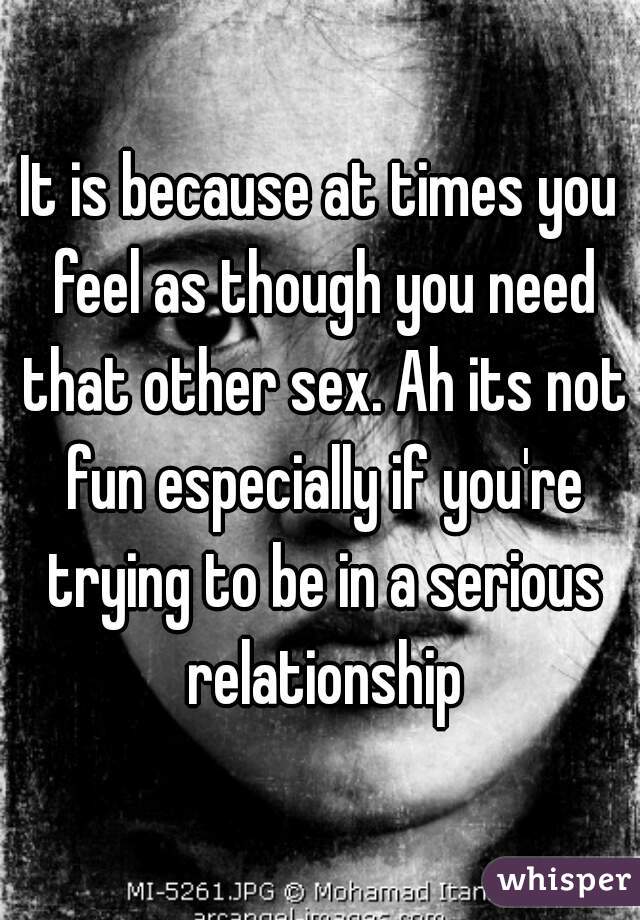 It is because at times you feel as though you need that other sex. Ah its not fun especially if you're trying to be in a serious relationship