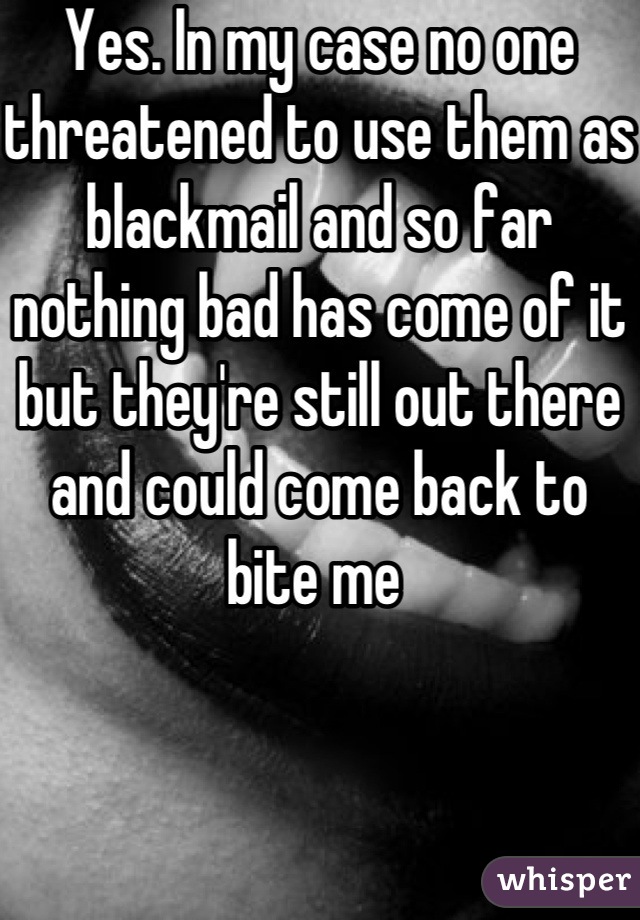 Yes. In my case no one threatened to use them as blackmail and so far nothing bad has come of it but they're still out there and could come back to bite me 