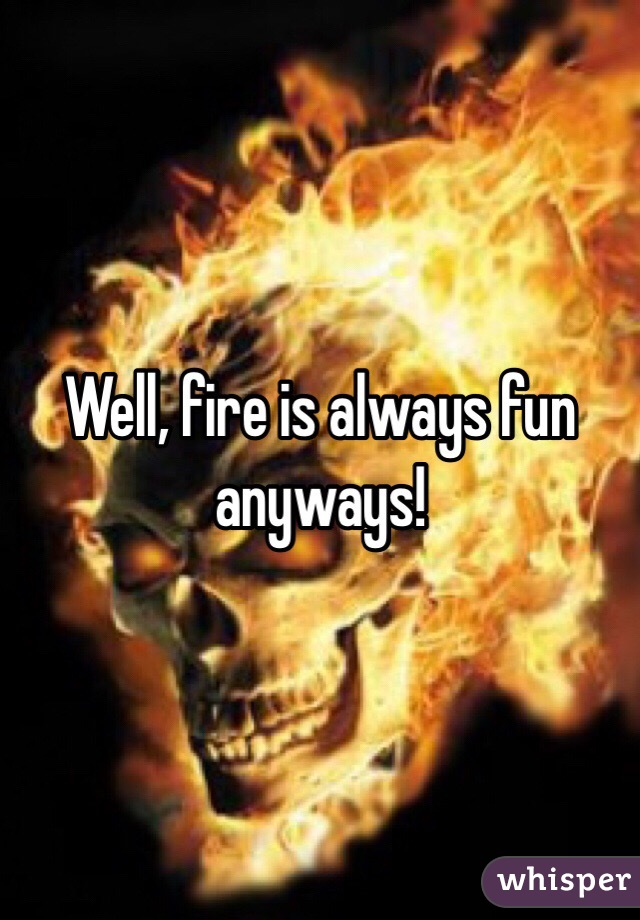 Well, fire is always fun anyways! 