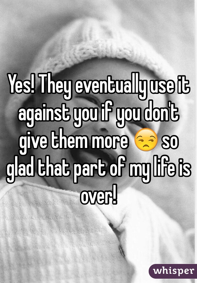 Yes! They eventually use it against you if you don't give them more 😒 so glad that part of my life is over!