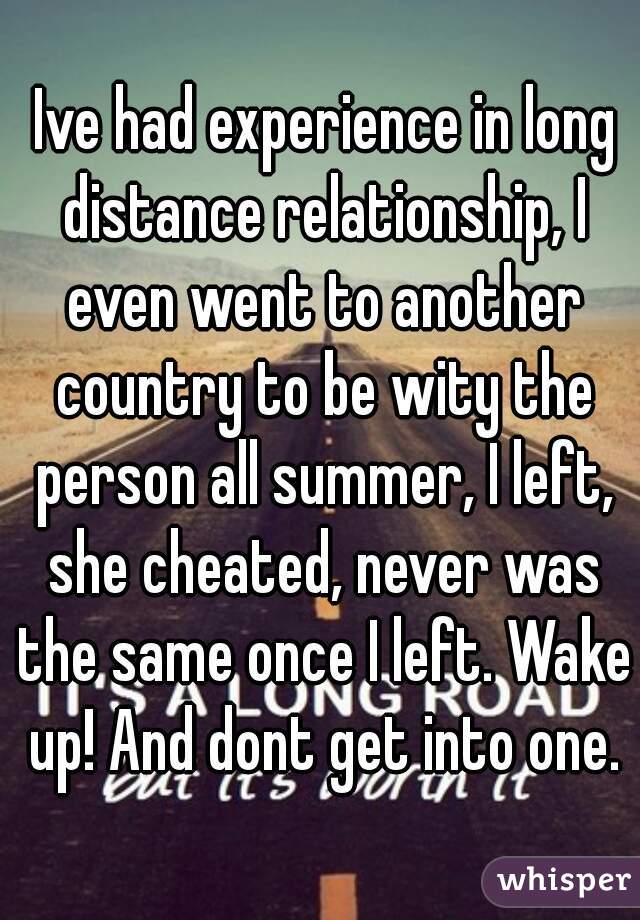  Ive had experience in long distance relationship, I even went to another country to be wity the person all summer, I left, she cheated, never was the same once I left. Wake up! And dont get into one.