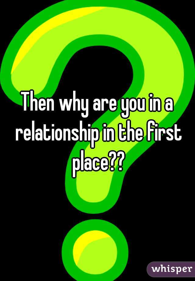 Then why are you in a relationship in the first place??