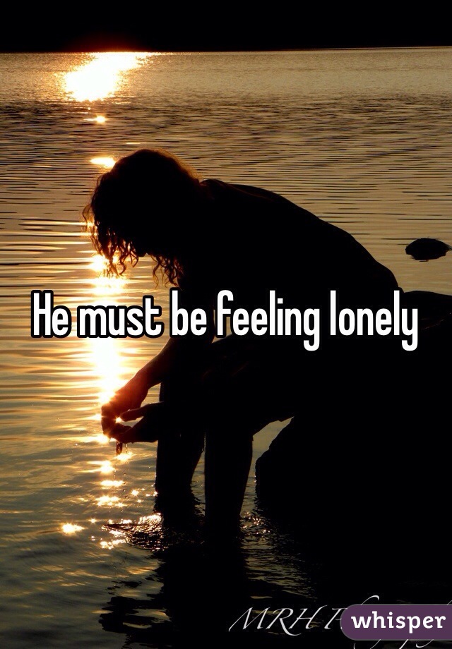 He must be feeling lonely