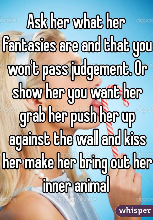 Ask her what her fantasies are and that you won't pass judgement. Or show her you want her grab her push her up against the wall and kiss her make her bring out her inner animal 