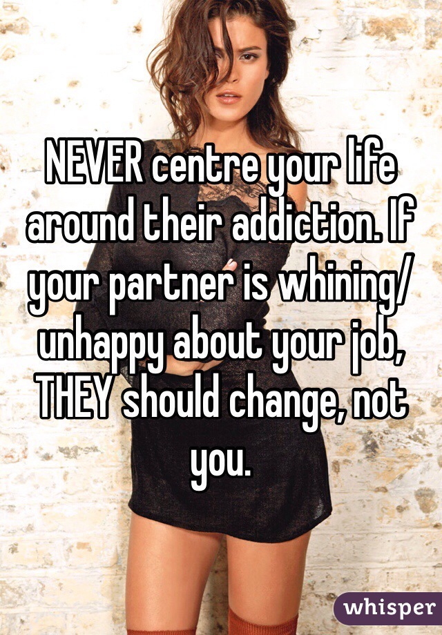 NEVER centre your life around their addiction. If your partner is whining/unhappy about your job, THEY should change, not you. 