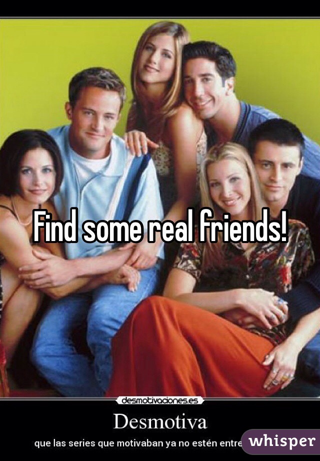 Find some real friends!