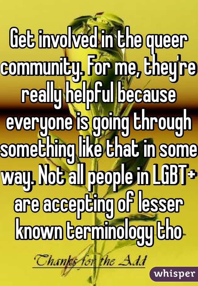 Get involved in the queer community. For me, they're really helpful because everyone is going through something like that in some way. Not all people in LGBT+ are accepting of lesser known terminology tho