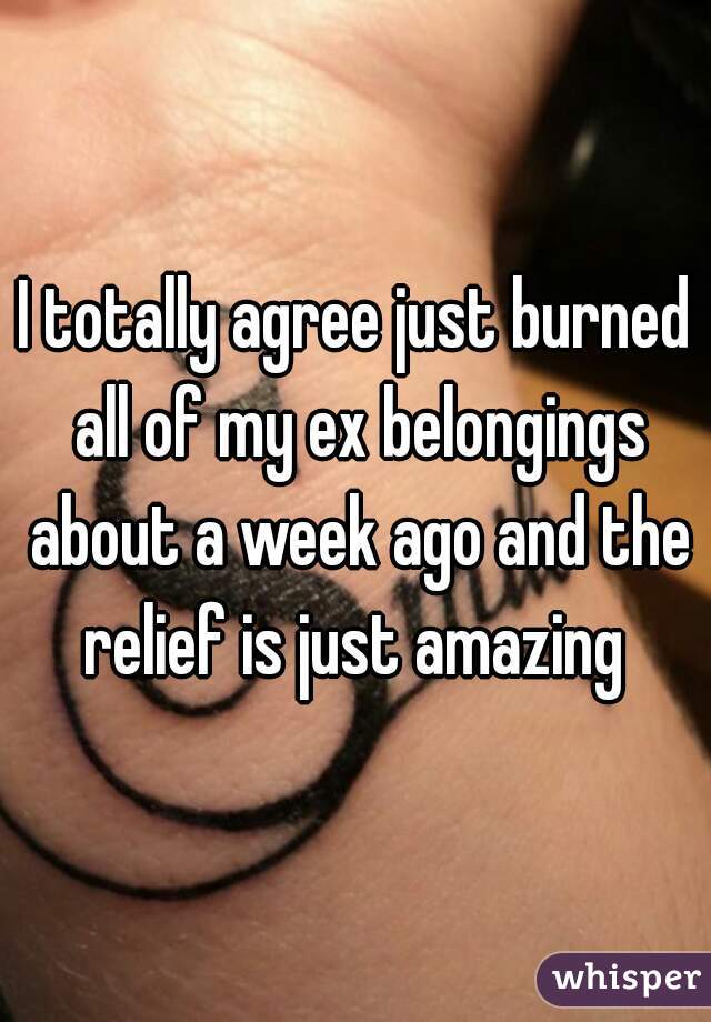 I totally agree just burned all of my ex belongings about a week ago and the relief is just amazing 
