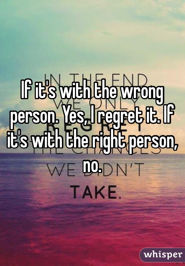 If it's with the wrong person. Yes, I regret it. If it's with the right person, no. 