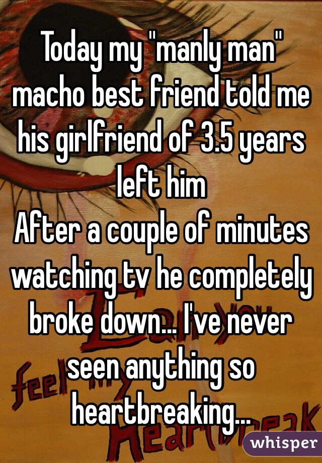 Today my "manly man" macho best friend told me his girlfriend of 3.5 years left him 
After a couple of minutes watching tv he completely broke down... I've never seen anything so heartbreaking... 