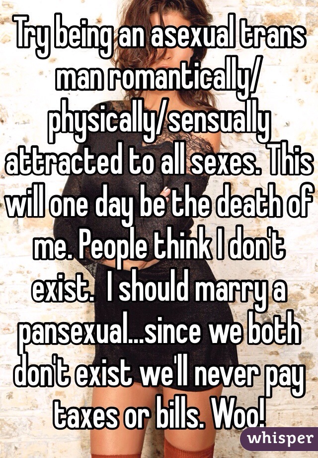 Try being an asexual trans man romantically/physically/sensually attracted to all sexes. This will one day be the death of me. People think I don't exist.  I should marry a pansexual...since we both don't exist we'll never pay taxes or bills. Woo!