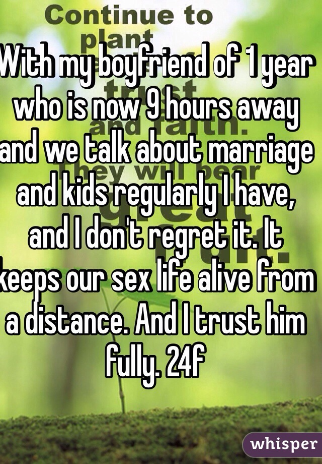 With my boyfriend of 1 year who is now 9 hours away and we talk about marriage and kids regularly I have, and I don't regret it. It keeps our sex life alive from a distance. And I trust him fully. 24f