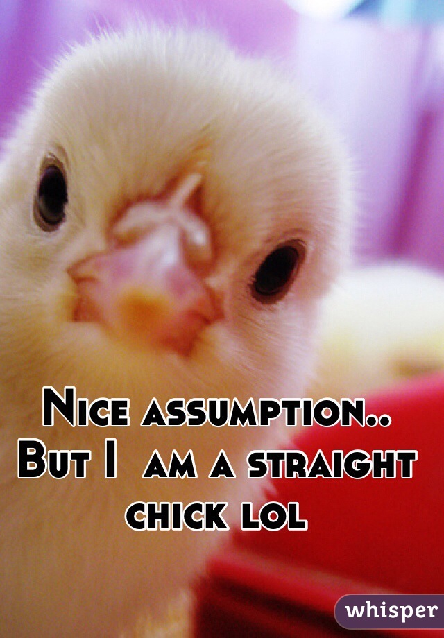 Nice assumption.. 
But I  am a straight chick lol