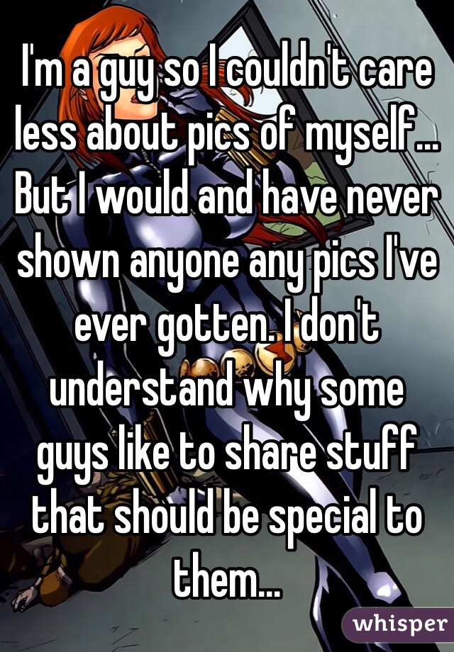 I'm a guy so I couldn't care less about pics of myself... But I would and have never shown anyone any pics I've ever gotten. I don't understand why some guys like to share stuff that should be special to them... 