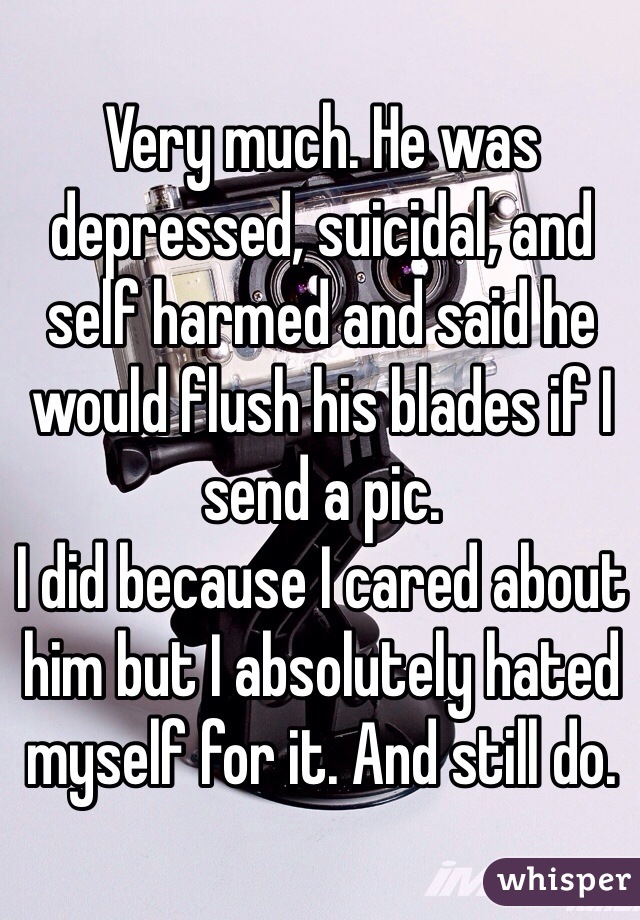 Very much. He was depressed, suicidal, and self harmed and said he would flush his blades if I send a pic. 
I did because I cared about him but I absolutely hated myself for it. And still do. 