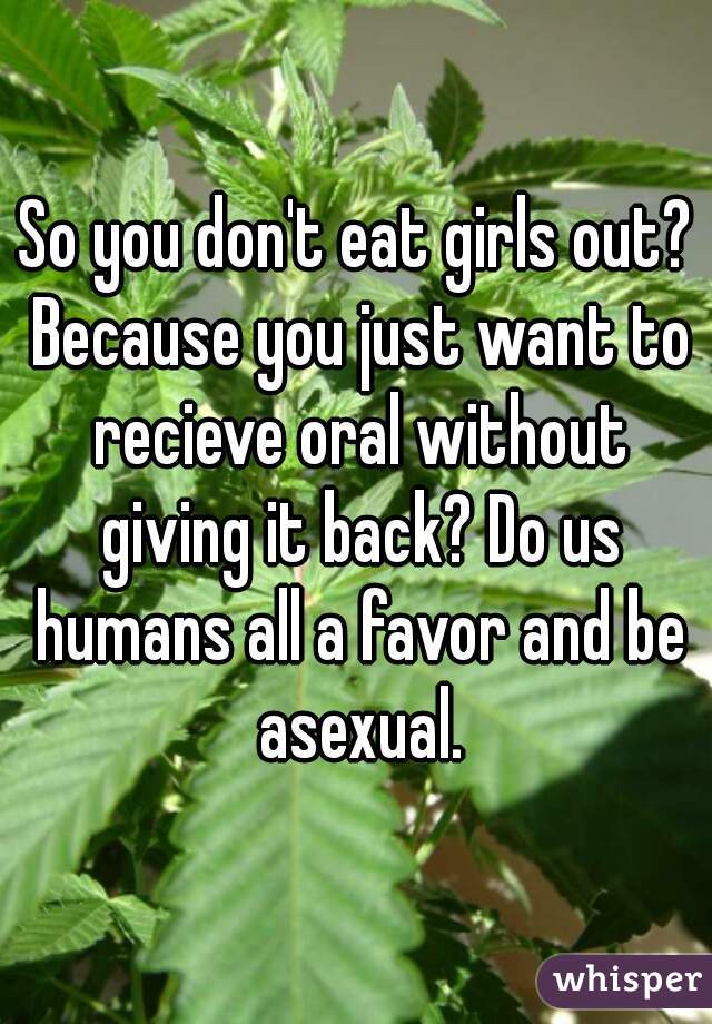 So you don't eat girls out? Because you just want to recieve oral without giving it back? Do us humans all a favor and be asexual.