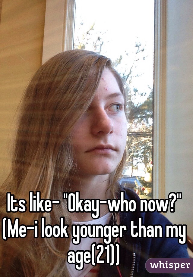 Its like- "Okay-who now?"
(Me-i look younger than my age(21))