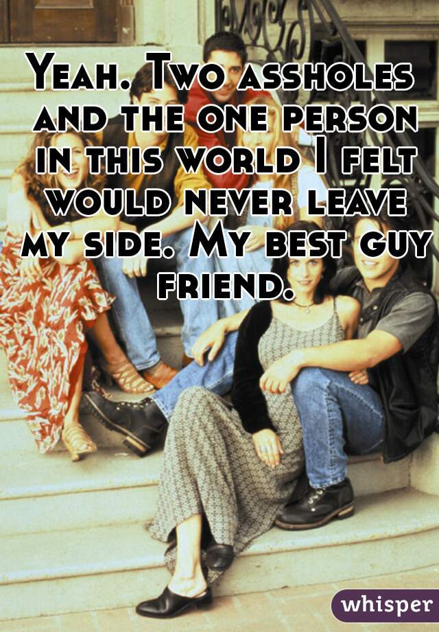 Yeah. Two assholes and the one person in this world I felt would never leave my side. My best guy friend.