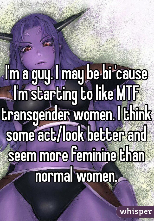 I'm a guy. I may be bi 'cause I'm starting to like MTF transgender women. I think some act/look better and seem more feminine than normal women.
