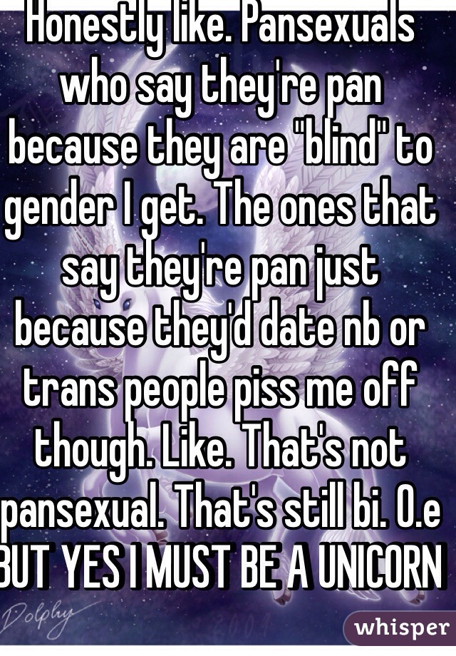 Honestly like. Pansexuals who say they're pan because they are "blind" to gender I get. The ones that say they're pan just because they'd date nb or trans people piss me off though. Like. That's not pansexual. That's still bi. 0.e BUT YES I MUST BE A UNICORN  