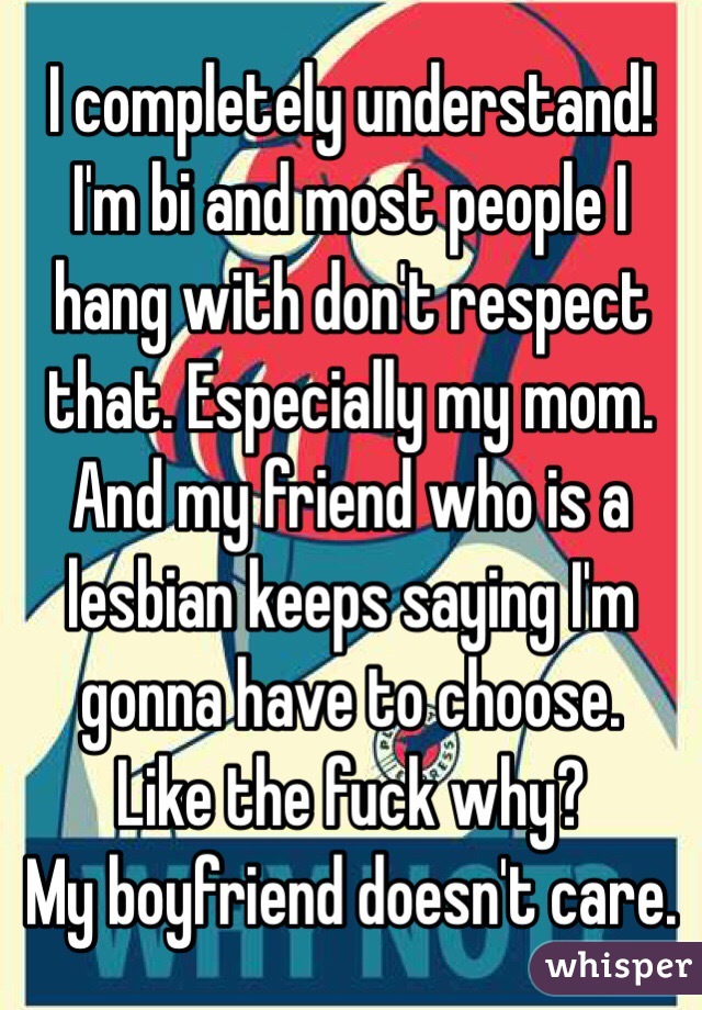 I completely understand! I'm bi and most people I hang with don't respect that. Especially my mom. And my friend who is a lesbian keeps saying I'm gonna have to choose. 
Like the fuck why?
My boyfriend doesn't care. 