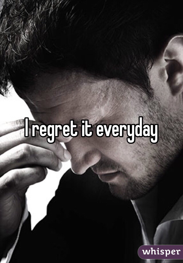 I regret it everyday