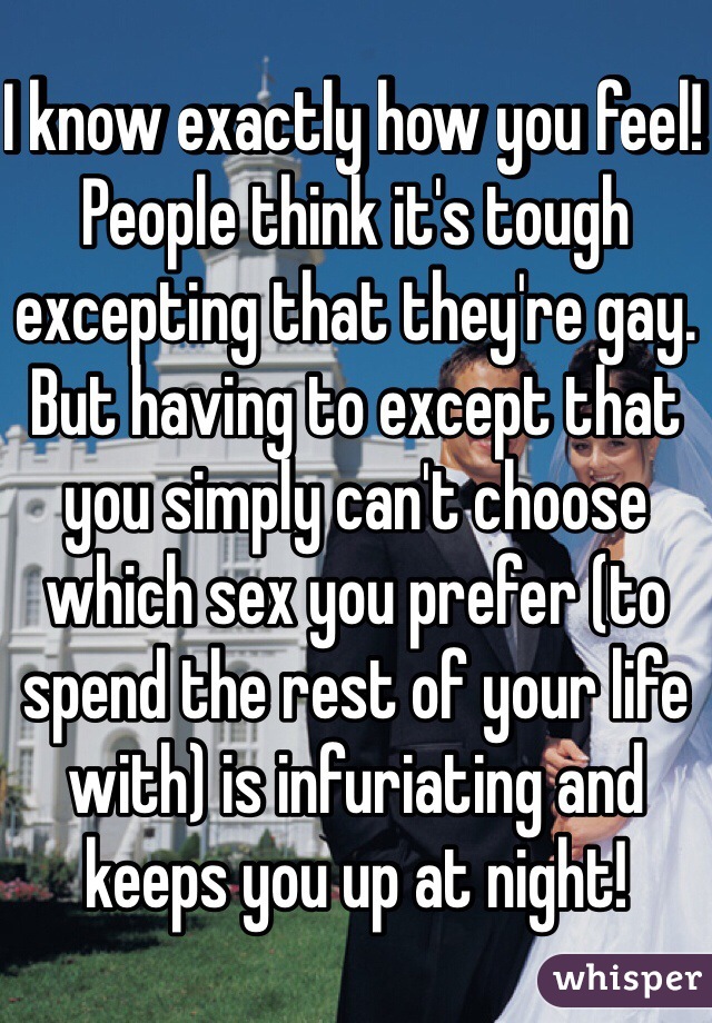I know exactly how you feel! People think it's tough excepting that they're gay. But having to except that you simply can't choose which sex you prefer (to spend the rest of your life with) is infuriating and keeps you up at night!