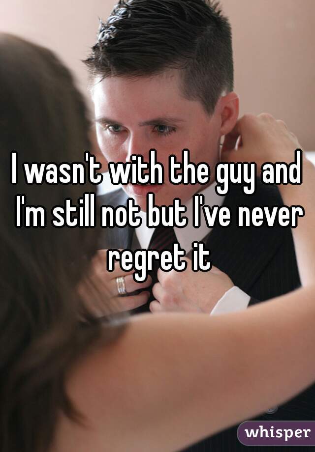 I wasn't with the guy and I'm still not but I've never regret it