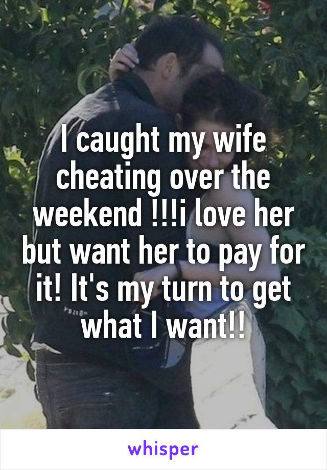 I caught my wife cheating over the weekend !!!i love her but want her to pay for it! It's my turn to get what I want!!