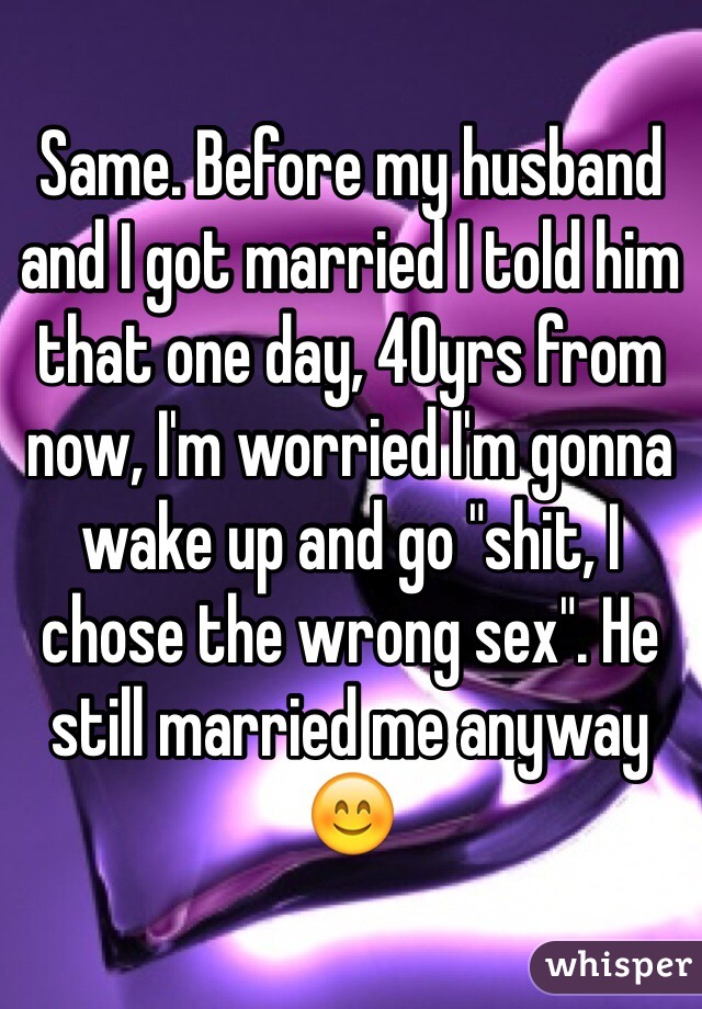 Same. Before my husband and I got married I told him that one day, 40yrs from now, I'm worried I'm gonna wake up and go "shit, I chose the wrong sex". He still married me anyway 😊