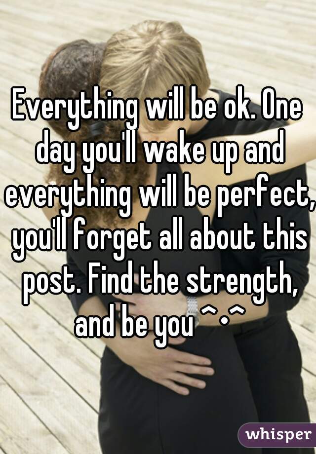 Everything will be ok. One day you'll wake up and everything will be perfect, you'll forget all about this post. Find the strength, and be you ^•^