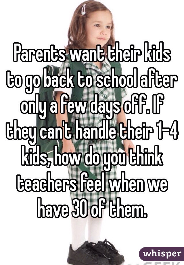  Parents want their kids to go back to school after only a few days off. If they can't handle their 1-4 kids, how do you think teachers feel when we have 30 of them.