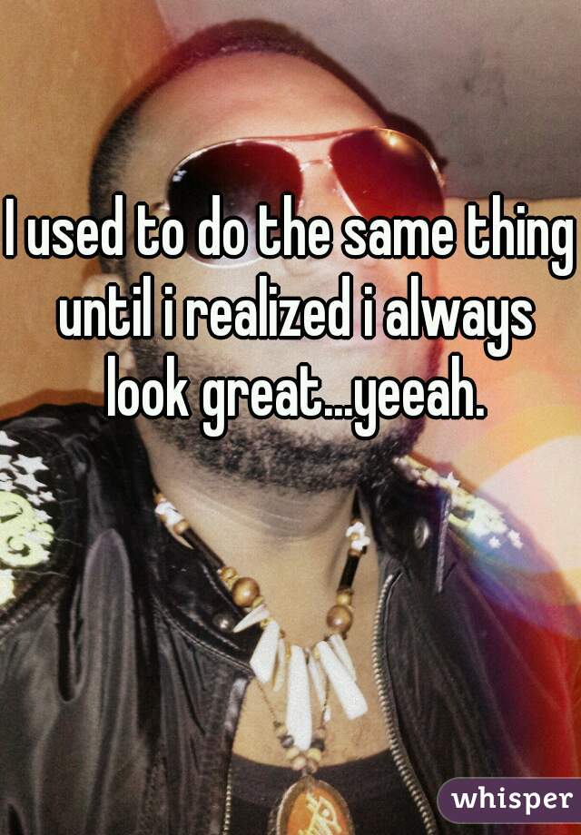 I used to do the same thing until i realized i always look great...yeeah.