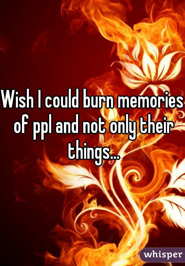 Wish I could burn memories of ppl and not only their things...