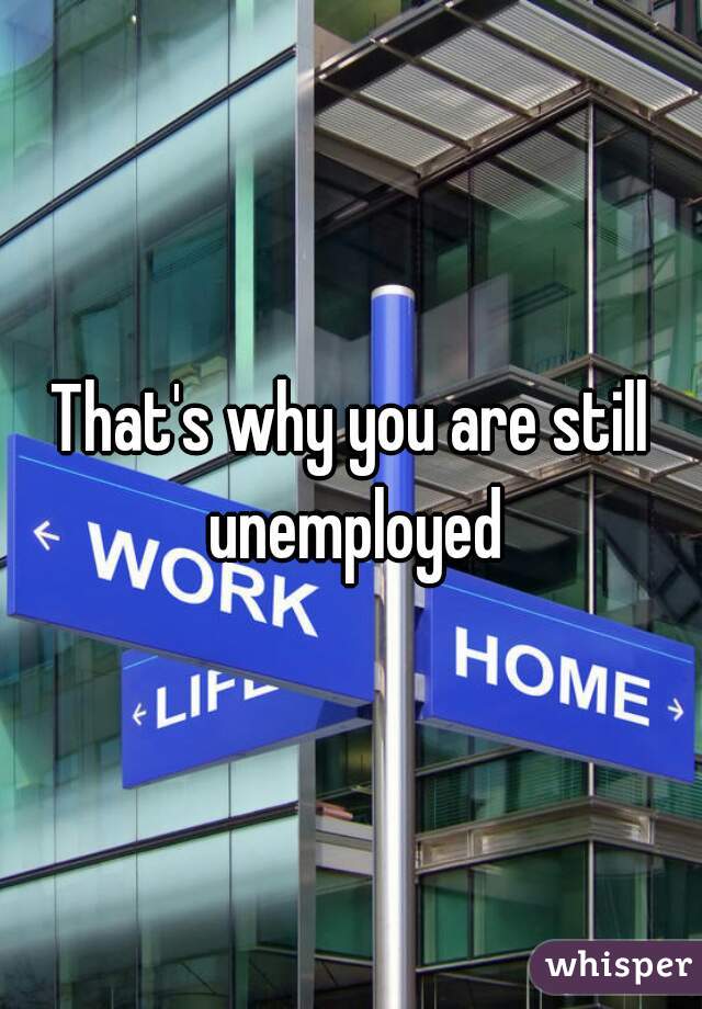 That's why you are still unemployed