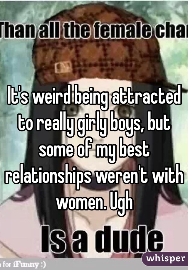 It's weird being attracted to really girly boys, but some of my best relationships weren't with women. Ugh 
