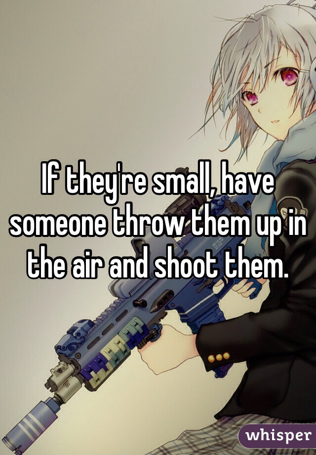 If they're small, have someone throw them up in the air and shoot them.
