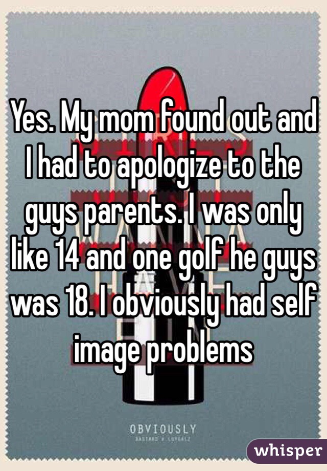 Yes. My mom found out and I had to apologize to the guys parents. I was only like 14 and one golf he guys was 18. I obviously had self image problems