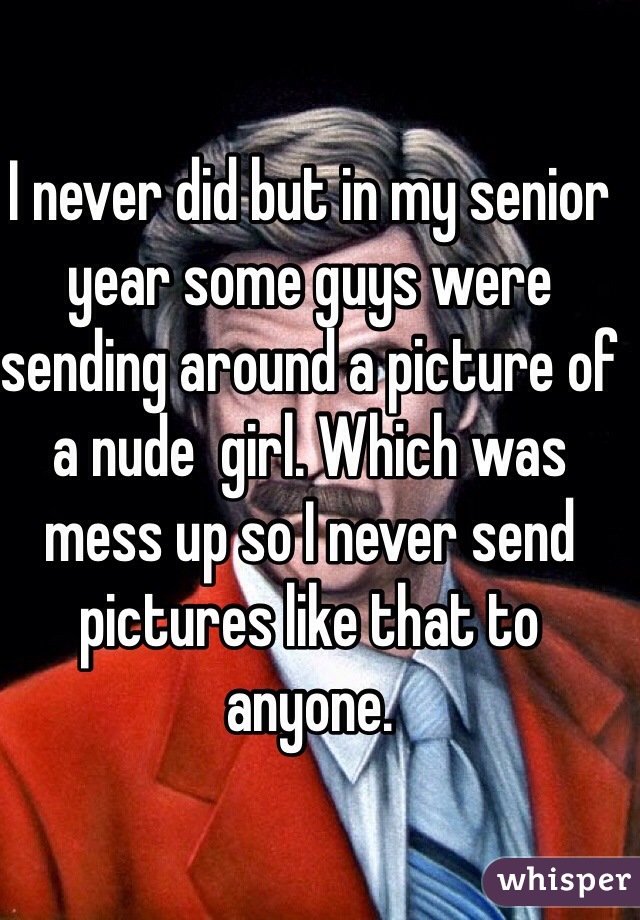 I never did but in my senior year some guys were sending around a picture of a nude  girl. Which was mess up so I never send pictures like that to anyone.