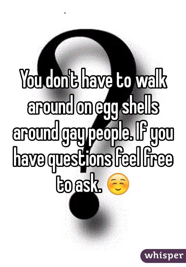 You don't have to walk around on egg shells around gay people. If you have questions feel free to ask. ☺️