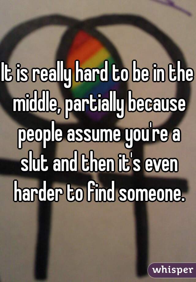 It is really hard to be in the middle, partially because people assume you're a slut and then it's even harder to find someone.